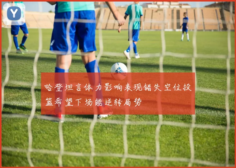 哈登坦言体力影响表现错失空位投篮希望下场能逆转局势