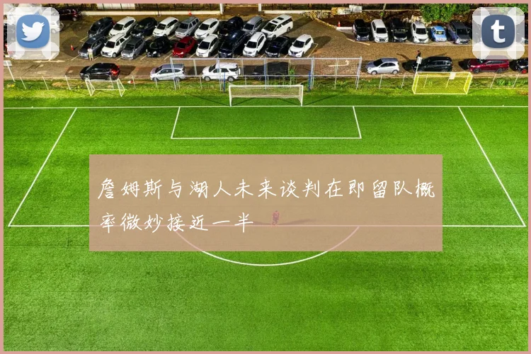 詹姆斯与湖人未来谈判在即留队概率微妙接近一半