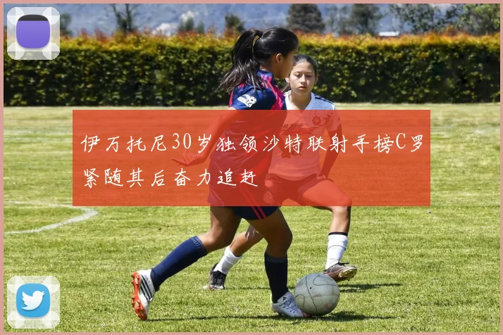 伊万托尼30岁独领沙特联射手榜C罗紧随其后奋力追赶