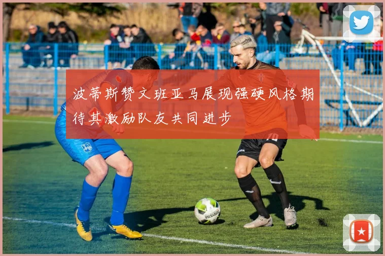 波蒂斯赞文班亚马展现强硬风格期待其激励队友共同进步