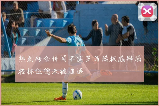热刺转会传闻不实罗马诺权威辟谣格林伍德未被追逐