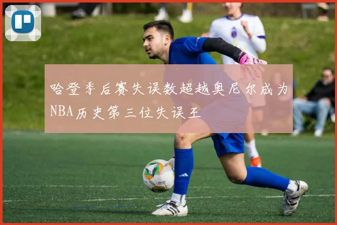 哈登季后赛失误数超越奥尼尔成为NBA历史第三位失误王