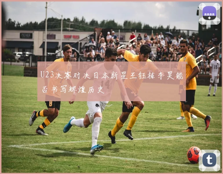 U23决赛对决日本新星王钰栋李昊能否书写辉煌历史