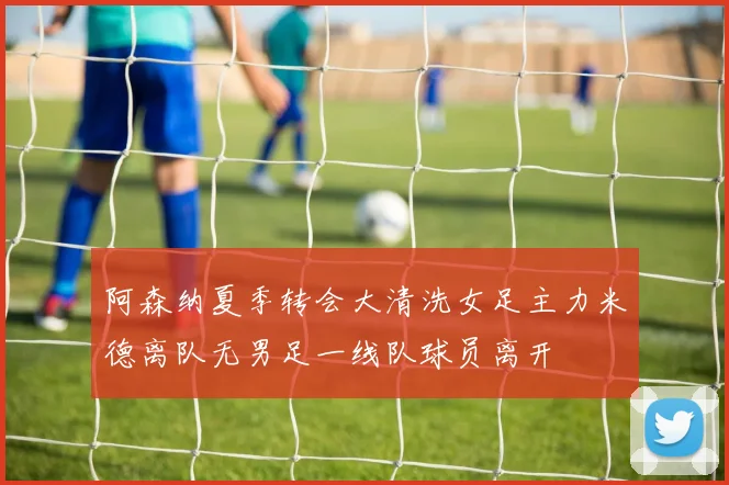 阿森纳夏季转会大清洗女足主力米德离队无男足一线队球员离开