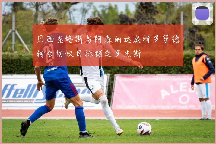 贝西克塔斯与阿森纳达成特罗萨德转会协议目标锁定罗杰斯