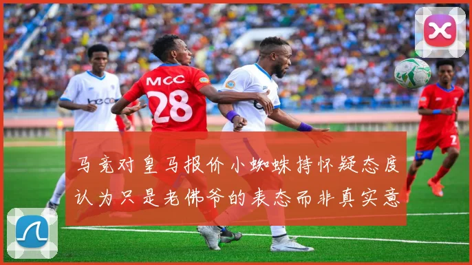 马竞对皇马报价小蜘蛛持怀疑态度认为只是老佛爷的表态而非真实意图