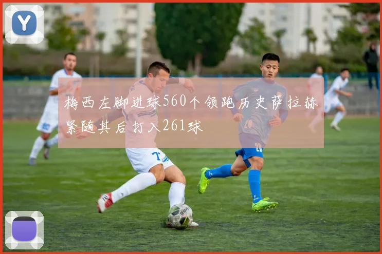 梅西左脚进球560个领跑历史萨拉赫紧随其后打入261球