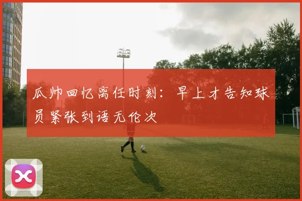 瓜帅回忆离任时刻：早上才告知球员紧张到语无伦次