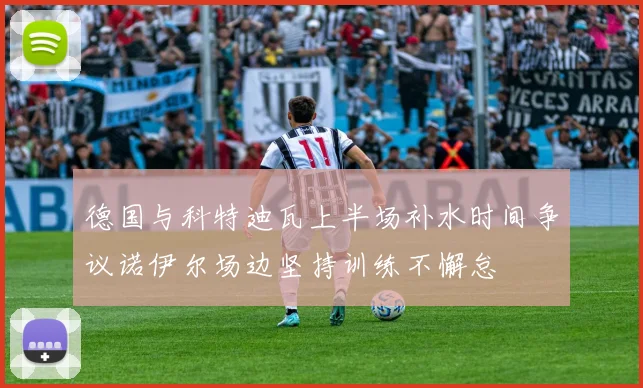 德国与科特迪瓦上半场补水时间争议诺伊尔场边坚持训练不懈怠