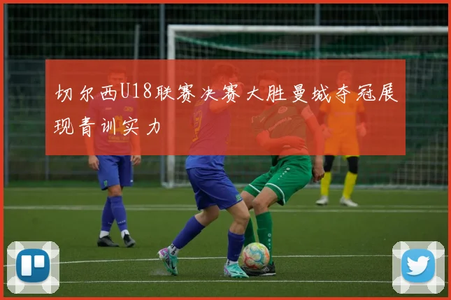 切尔西U18联赛决赛大胜曼城夺冠展现青训实力