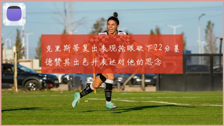 克里斯蒂复出表现抢眼砍下22分基德赞其出色并表达对他的思念