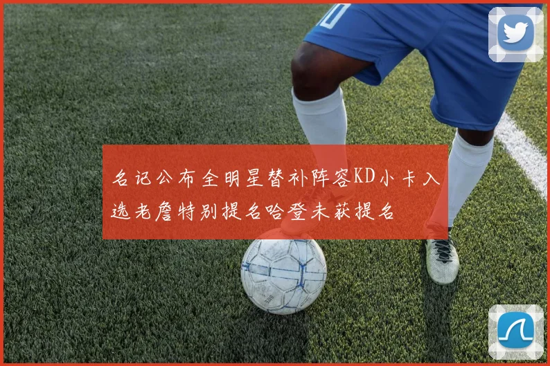名记公布全明星替补阵容KD小卡入选老詹特别提名哈登未获提名