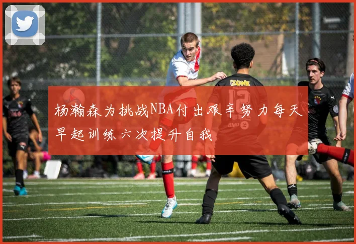 杨瀚森为挑战NBA付出艰辛努力每天早起训练六次提升自我