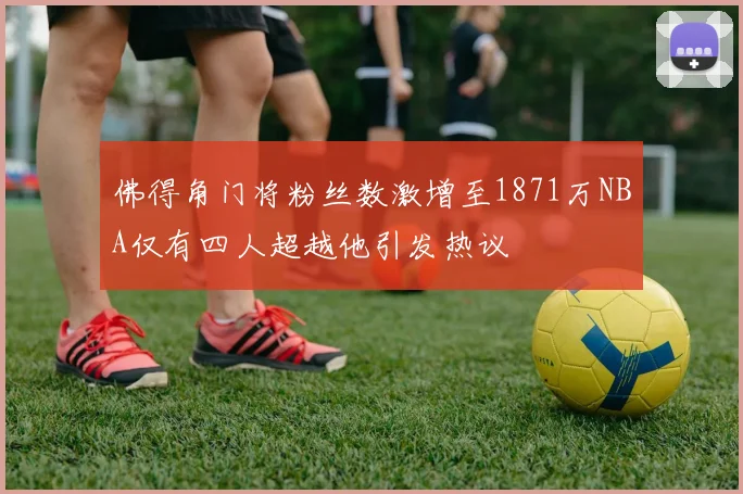 佛得角门将粉丝数激增至1871万NBA仅有四人超越他引发热议