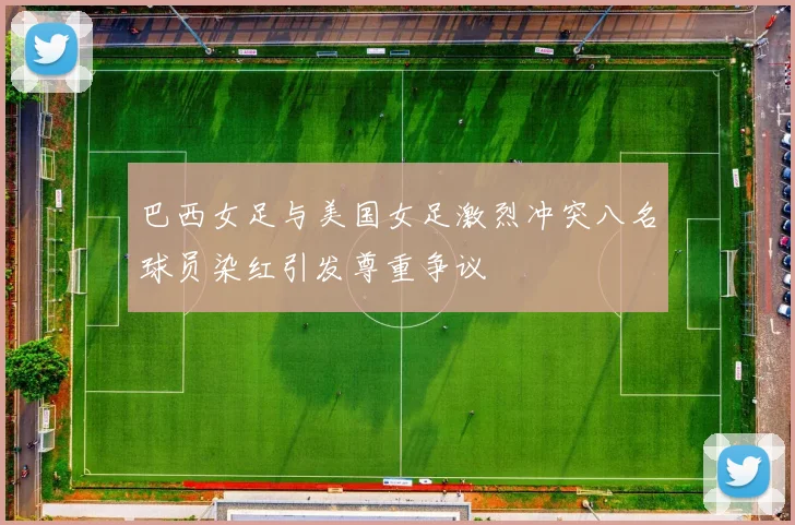 巴西女足与美国女足激烈冲突八名球员染红引发尊重争议