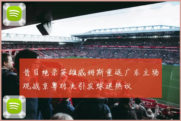 昔日绝杀英雄威姆斯重返广东主场观战京粤对决引发球迷热议