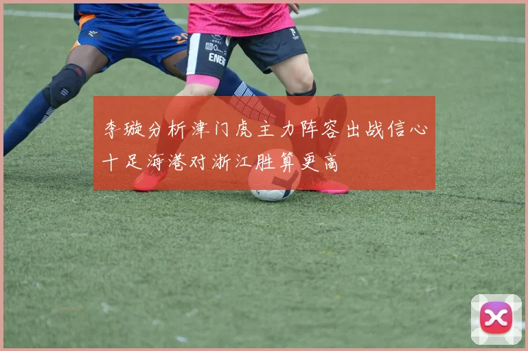 李璇分析津门虎主力阵容出战信心十足海港对浙江胜算更高
