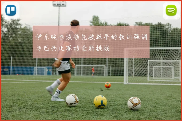 伊东纯也谈领先被扳平的教训强调与巴西比赛的全新挑战