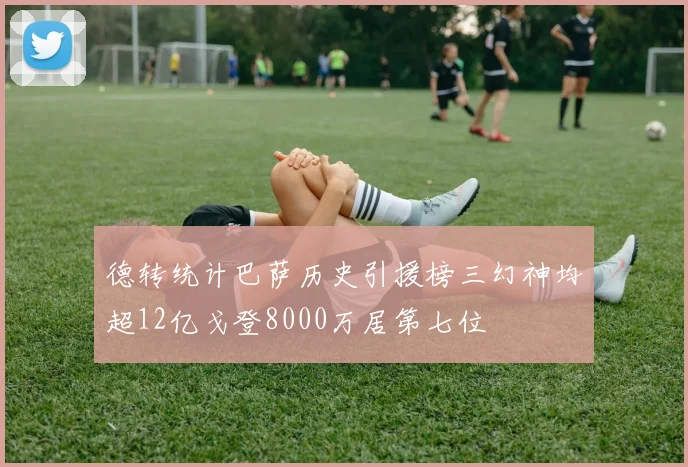 德转统计巴萨历史引援榜三幻神均超12亿戈登8000万居第七位