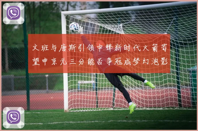 文班与唐斯引领中锋新时代火箭寄望申京无三分能否争冠成梦幻泡影
