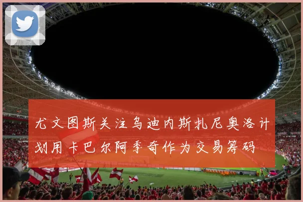 尤文图斯关注乌迪内斯扎尼奥洛计划用卡巴尔阿季奇作为交易筹码