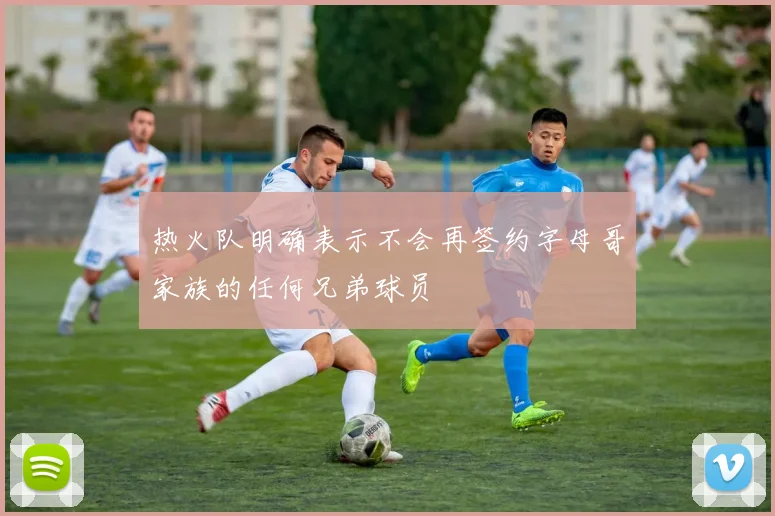 热火队明确表示不会再签约字母哥家族的任何兄弟球员