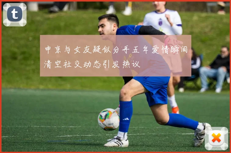 申京与女友疑似分手五年爱情瞬间清空社交动态引发热议