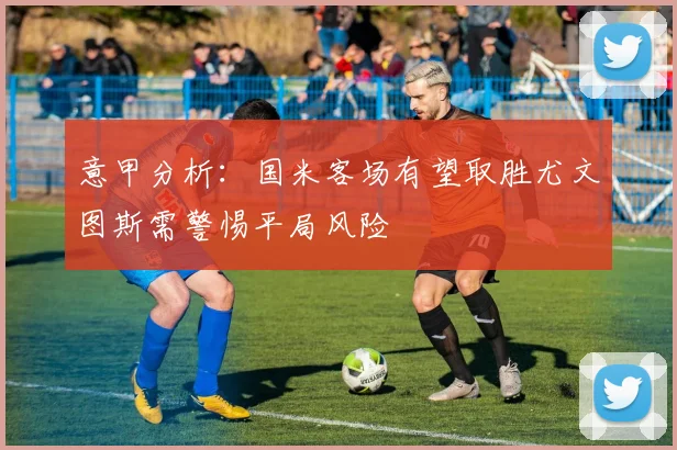 意甲分析：国米客场有望取胜尤文图斯需警惕平局风险