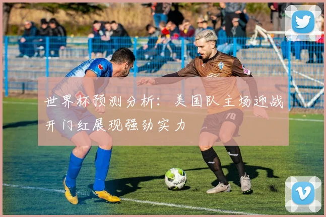 世界杯预测分析：美国队主场迎战开门红展现强劲实力