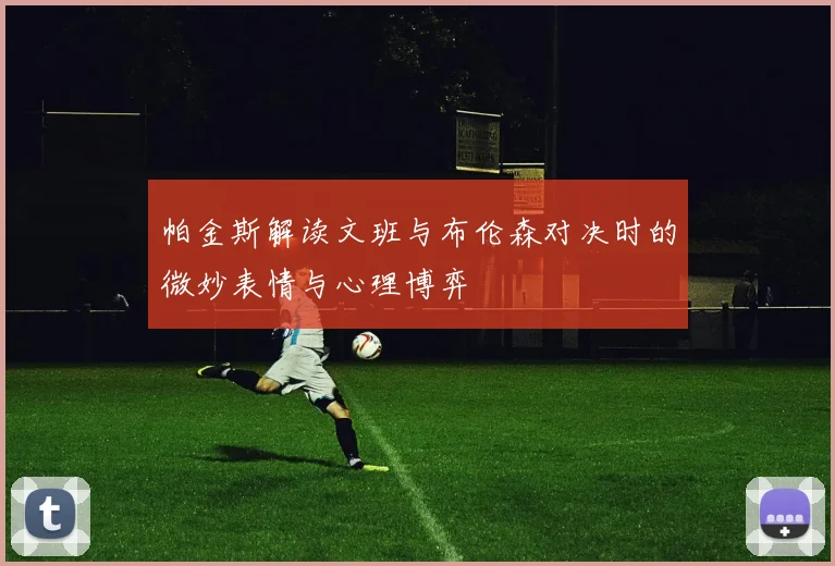 帕金斯解读文班与布伦森对决时的微妙表情与心理博弈