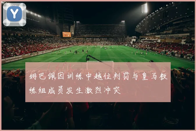 姆巴佩因训练中越位判罚与皇马教练组成员发生激烈冲突