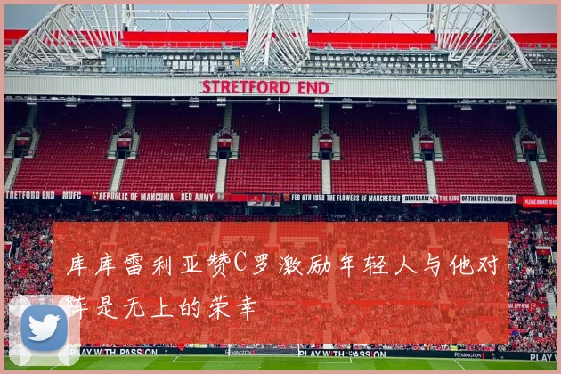 库库雷利亚赞C罗激励年轻人与他对阵是无上的荣幸
