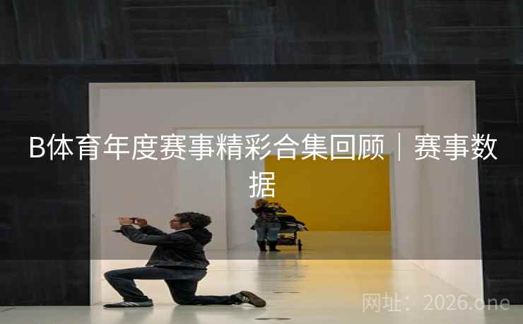 B体育年度赛事精彩合集回顾｜赛事数据