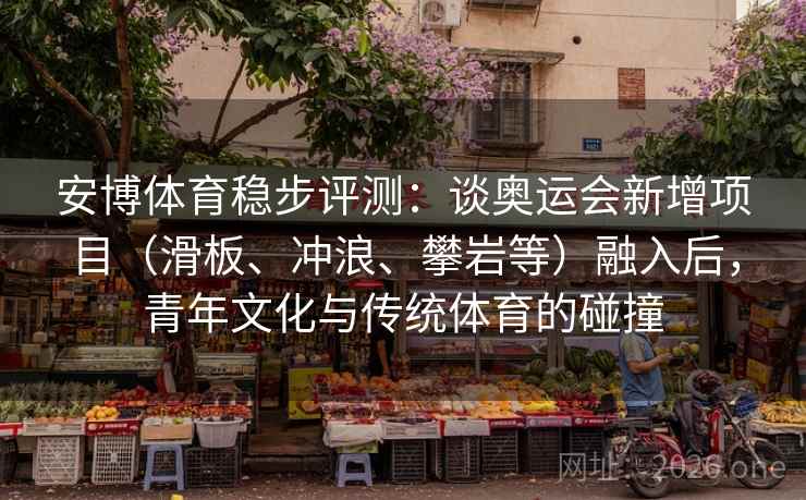安博体育稳步评测：谈奥运会新增项目（滑板、冲浪、攀岩等）融入后，青年文化与传统体育的碰撞
